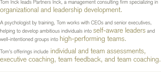 Tom Inck leads Partners Inck, a management consulting firm specializing in organizational and leadership development. A psychologist by training, Tom works with CEOs and senior executives, helping to develop ambitious individuals into self-aware leaders and well-intentioned groups into high-performing teams. Tom's offerings include individual and team assessments, executive coaching, team feedback, and team coaching.